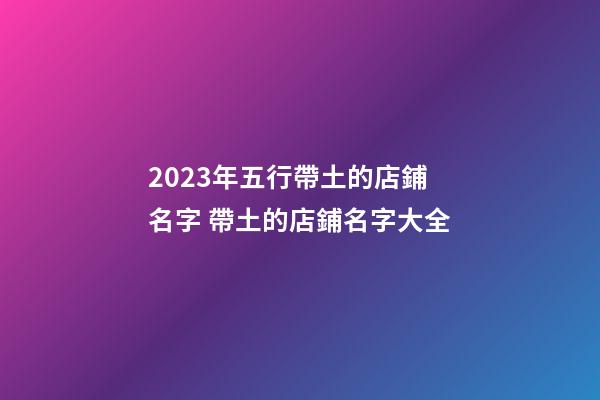 2023年五行帶土的店鋪名字 帶土的店鋪名字大全-第1張-店鋪起名-玄機派